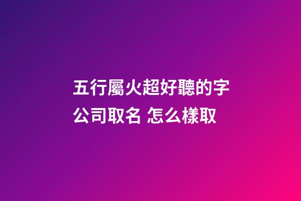 五行屬火超好聽的字公司取名 怎么樣取-第1張-公司起名-玄機派